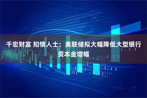 千宏财富 知情人士：美联储拟大幅降低大型银行资本金增幅