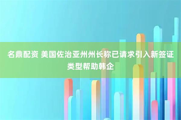 名鼎配资 美国佐治亚州州长称已请求引入新签证类型帮助韩企