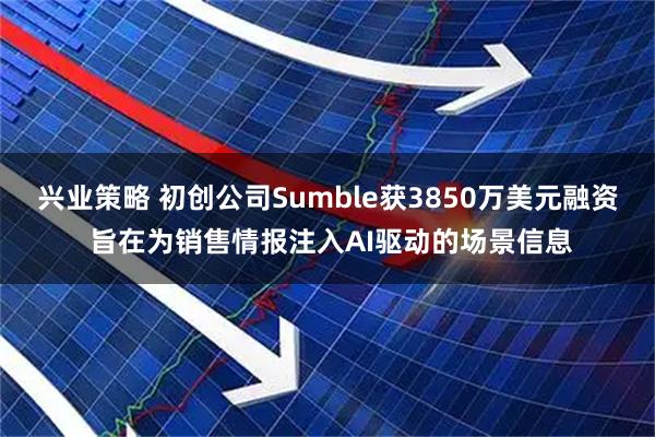 兴业策略 初创公司Sumble获3850万美元融资 旨在为销售情报注入AI驱动的场景信息