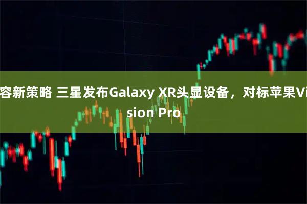 容新策略 三星发布Galaxy XR头显设备，对标苹果Vision Pro