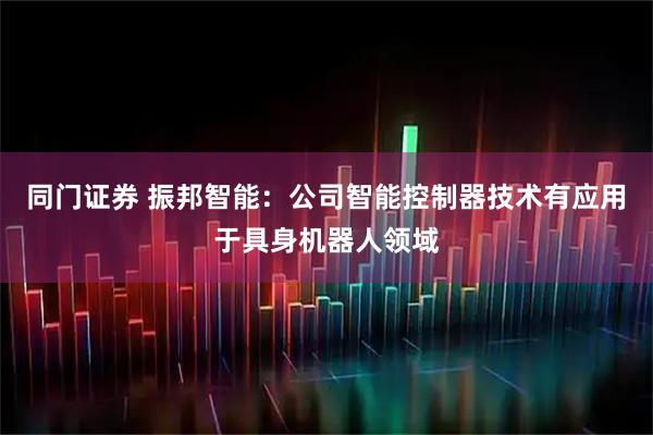同门证券 振邦智能：公司智能控制器技术有应用于具身机器人领域