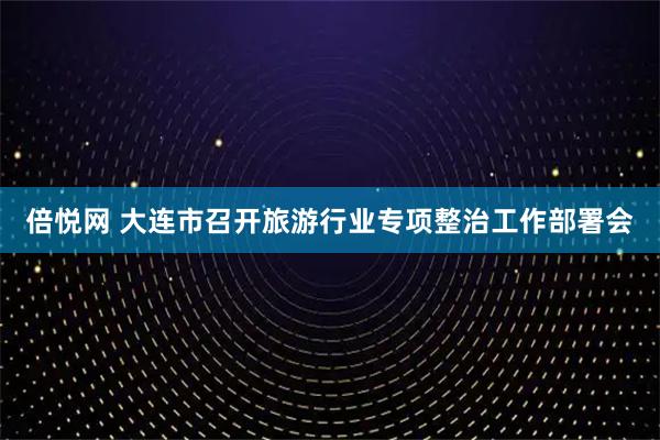 倍悦网 大连市召开旅游行业专项整治工作部署会