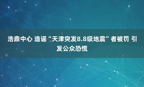 浩鼎中心 造谣“天津突发8.8级地震”者被罚 引发公众恐慌
