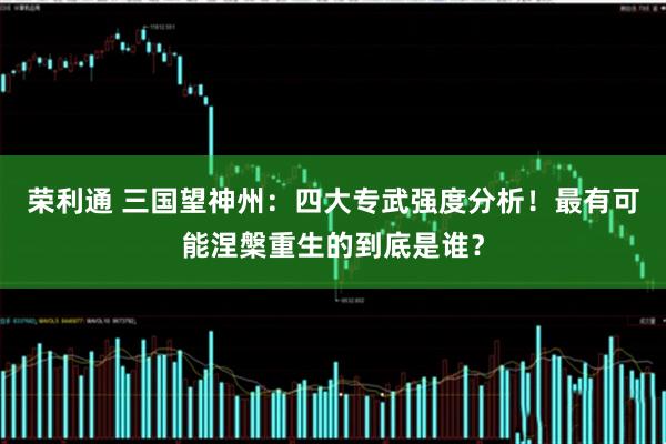 荣利通 三国望神州：四大专武强度分析！最有可能涅槃重生的到底是谁？