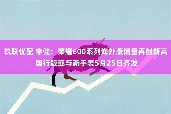 玖联优配 李健：荣耀600系列海外版销量再创新高 国行版或与新手表5月25日齐发