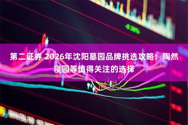 第二证券 2026年沈阳墓园品牌挑选攻略：陶然寝园等值得关注的选择