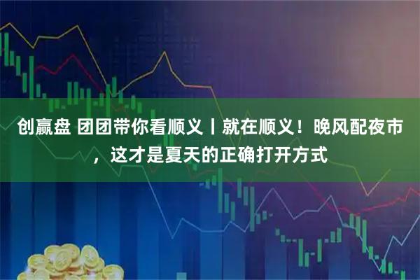 创赢盘 团团带你看顺义丨就在顺义！晚风配夜市，这才是夏天的正确打开方式
