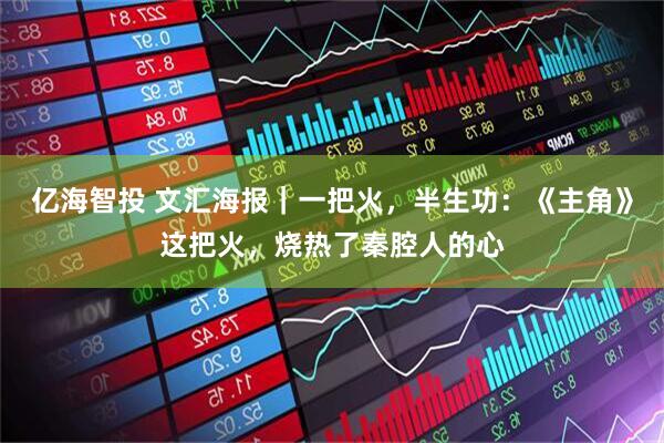 亿海智投 文汇海报｜一把火，半生功：《主角》这把火，烧热了秦腔人的心