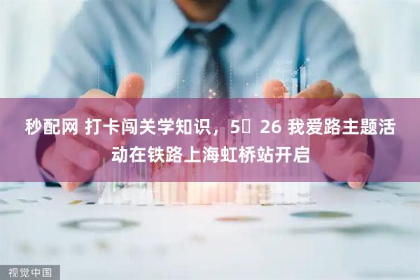 秒配网 打卡闯关学知识，5・26 我爱路主题活动在铁路上海虹桥站开启