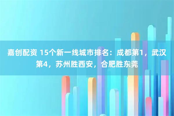 嘉创配资 15个新一线城市排名：成都第1，武汉第4，苏州胜西安，合肥胜东莞