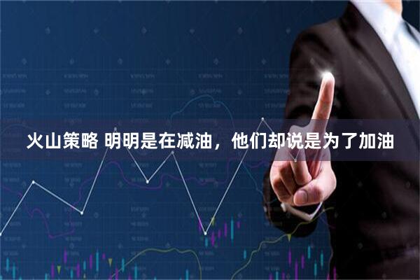 火山策略 明明是在减油，他们却说是为了加油