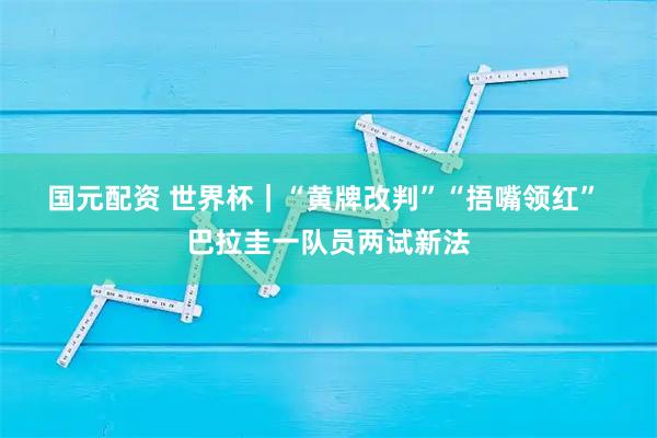 国元配资 世界杯｜“黄牌改判”“捂嘴领红” 巴拉圭一队员两试新法
