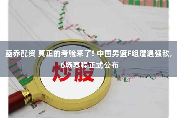 蓝乔配资 真正的考验来了! 中国男篮F组遭遇强敌, 6场赛程正式公布