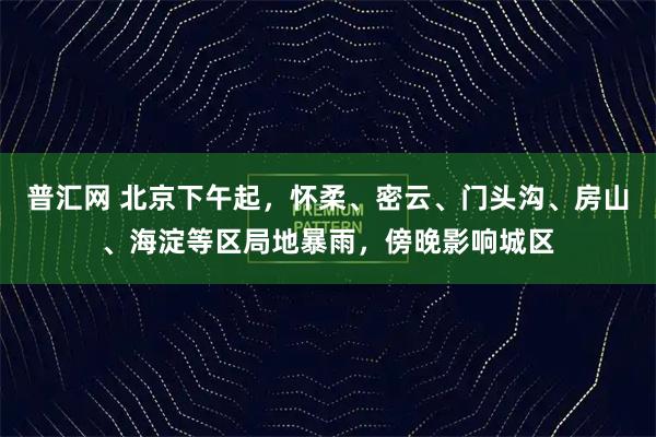 普汇网 北京下午起，怀柔、密云、门头沟、房山、海淀等区局地暴雨，傍晚影响城区
